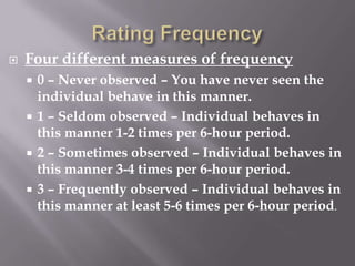 Rating FrequencyFour different measures of frequency0 – Never observed – You have never seen the individual behave in this manner.1 – Seldom observed – Individual behaves in this manner 1-2 times per 6-hour period.2 – Sometimes observed – Individual behaves in this manner 3-4 times per 6-hour period.3 – Frequently observed – Individual behaves in this manner at least 5-6 times per 6-hour period.