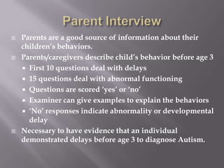 Parent InterviewParents are a good source of information about their children’s behaviors.Parents/caregivers describe child’s behavior before age 3First 10 questions deal with delays15 questions deal with abnormal functioningQuestions are scored ‘yes’ or ‘no’Examiner can give examples to explain the behaviors‘No’ responses indicate abnormality or developmental delayNecessary to have evidence that an individual demonstrated delays before age 3 to diagnose Autism.