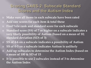 Scoring GARS-2: Subscale Standard Scores and the Autism IndexMake sure all items in each subscale have been ratedAdd raw scores for each item & total theseFind %ile rank and standard score for each subscale Standard score (SS) of 7 or higher on a subscale indicates a very likely possibility of Autism (based on a mean of 10; standard deviation (SD) of 3)SS of 4-6 on a subscale indicates a possibility of AutismSS of 0-3 on a subscale indicates Autism is unlikelyAdd up subscales to determine the Autism Index (based on a mean of 100 & SD of 15It is possible to use 2 subscales instead of 3 to determine the Autism Index