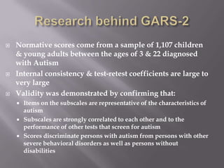 Research behind GARS-2Normative scores come from a sample of 1,107 children & young adults between the ages of 3 & 22 diagnosed with AutismInternal consistency & test-retest coefficients are large to very largeValidity was demonstrated by confirming that: Items on the subscales are representative of the characteristics of autismSubscales are strongly correlated to each other and to the performance of other tests that screen for autismScores discriminate persons with autism from persons with other severe behavioral disorders as well as persons without disabilities