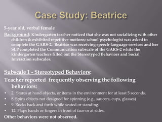 Case Study: Beatrice5-year old, verbal femaleBackground: Kindergarten teacher noticed that she was not socializing with other children & exhibited repetitive motions; school psychologist was asked to complete the GARS-2.  Beatrice was receiving speech-language services and her SLP completed the Communication subscale of the GARS-2 while the kindergarten teachers filled out the Stereotyped Behaviors and Social Interaction subscales.Subscale 1 - Stereotyped Behaviors:Teacher reported  frequently observing the following behaviors:•	2.  Stares at hand objects, or items in the environment for at least 5 seconds.•	8. Spins objects not designed for spinning (e.g., saucers, cups, glasses)•	9. Rocks back and forth while seated or standing.•	12. Flaps hands or fingers in front of face or at sides.Other behaviors were not observed.