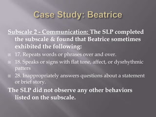 Case Study: Beatrice Subscale 2 - Communication: The SLP completed the subscale & found that Beatrice sometimes exhibited the following:17. Repeats words or phrases over and over.18. Speaks or signs with flat tone, affect, or dysrhythmic patters28. Inappropriately answers questions about a statement or brief story.The SLP did not observe any other behaviors listed on the subscale.