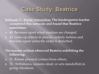 Case Study: BeatriceSubscale 3 - Social Interaction: The kindergarten teacher completed this subscale and found that Beatrice sometimes:40. Becomes upset when routines are changed.42. Lines up objects in precise, orderly fashion and becomes upset when the order is disturbed.The teacher seldom observed Beatrice exhibiting the following:31. Resists physical contact from others.33.  Withdraws, remains aloof, or acts standoffish in group situations.
