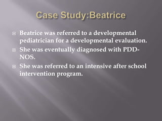 Case Study:BeatriceBeatrice was referred to a developmental pediatrician for a developmental evaluation.She was eventually diagnosed with PDD-NOS.She was referred to an intensive after school intervention program.