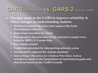GARS (Gilliam, 1995) vs. GARS-2 (Gilliam, 2006)Changes made to the GARS to improve reliability & reflect changes in understanding Autism:Structured parent interview form replaces the Early Development subscaleSome items rewritten for clarityDemographic characteristics of the normative sample were keyed to 2000 U.S. Census data.New norms createdGuidelines provided for interpreting subscale scores Autism Index replaced the Autism QuotientInstructional Objectives for Children Who Have Autism included to assist in the formulation of instructional goals and objectives based on the GARS-2 results