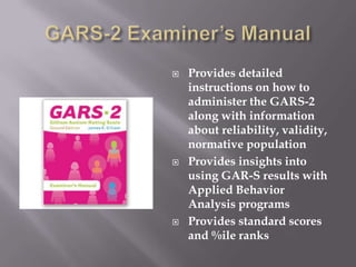 GARS-2 Examiner’s ManualProvides detailed instructions on how to administer the GARS-2 along with information about reliability, validity, normative populationProvides insights into using GAR-S results with Applied Behavior Analysis programsProvides standard scores and %ile ranks