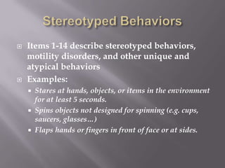 Stereotyped BehaviorsItems 1-14 describe stereotyped behaviors, motility disorders, and other unique and atypical behaviorsExamples:Stares at hands, objects, or items in the environment for at least 5 seconds.Spins objects not designed for spinning (e.g. cups, saucers, glasses…)Flaps hands or fingers in front of face or at sides.