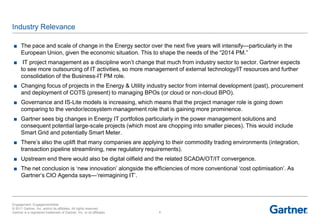 Industry Relevance

 ■ The pace and scale of change in the Energy sector over the next five years will intensify—particularly in the
   European Union, given the economic situation. This to shape the needs of the ―2014 PM.‖
 ■ IT project management as a discipline won‘t change that much from industry sector to sector. Gartner expects
   to see more outsourcing of IT activities, so more management of external technology/IT resources and further
   consolidation of the Business-IT PM role.
 ■ Changing focus of projects in the Energy & Utility industry sector from internal development (past), procurement
   and deployment of COTS (present) to managing BPOs (or cloud or non-cloud BPO).
 ■ Governance and IS-Lite models is increasing, which means that the project manager role is going down
   comparing to the vendor/ecosystem management role that is gaining more prominence.
 ■ Gartner sees big changes in Energy IT portfolios particularly in the power management solutions and
   consequent potential large-scale projects (which most are chopping into smaller pieces). This would include
   Smart Grid and potentially Smart Meter.
 ■ There‘s also the uplift that many companies are applying to their commodity trading environments (integration,
   transaction pipeline streamlining, new regulatory requirements).
 ■ Upstream end there would also be digital oilfield and the related SCADA/OT/IT convergence.
 ■ The net conclusion is ‗new innovation‘ alongside the efficiencies of more conventional ‗cost optimisation‘. As
   Gartner‘s CIO Agenda says—‗reimagining IT‘.



Engagement: EngagementAlias
© 2011 Gartner, Inc. and/or its affiliates. All rights reserved.
Gartner is a registered trademark of Gartner, Inc. or its affiliates.   4
 