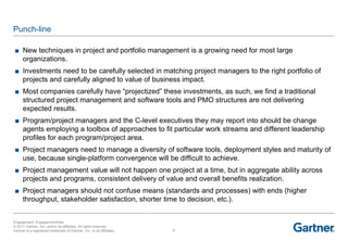 Punch-line

 ■ New techniques in project and portfolio management is a growing need for most large
   organizations.
 ■ Investments need to be carefully selected in matching project managers to the right portfolio of
   projects and carefully aligned to value of business impact.
 ■ Most companies carefully have ―projectized‖ these investments, as such, we find a traditional
   structured project management and software tools and PMO structures are not delivering
   expected results.
 ■ Program/project managers and the C-level executives they may report into should be change
   agents employing a toolbox of approaches to fit particular work streams and different leadership
   profiles for each program/project area.
 ■ Project managers need to manage a diversity of software tools, deployment styles and maturity of
   use, because single-platform convergence will be difficult to achieve.
 ■ Project management value will not happen one project at a time, but in aggregate ability across
   projects and programs, consistent delivery of value and overall benefits realization.
 ■ Project managers should not confuse means (standards and processes) with ends (higher
   throughput, stakeholder satisfaction, shorter time to decision, etc.).


Engagement: EngagementAlias
© 2011 Gartner, Inc. and/or its affiliates. All rights reserved.
Gartner is a registered trademark of Gartner, Inc. or its affiliates.   6
 