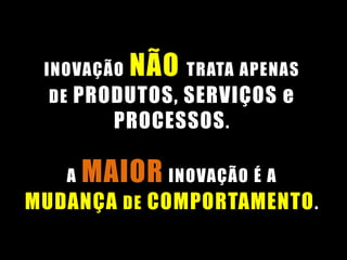 INOVAÇÃO NÃO TRATA APENAS
DE PRODUTOS, SERVIÇOS e
PROCESSOS.
A MAIOR INOVAÇÃO É A
MUDANÇA DE COMPORTAMENTO.
 