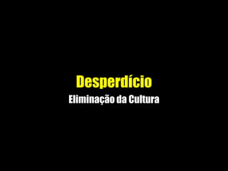 Desperdício
Eliminação da Cultura
 