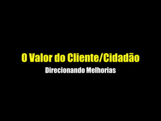 O Valor do Cliente/Cidadão
Direcionando Melhorias
 