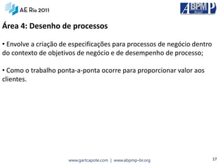 Área 4: Desenho de processos

• Envolve a criação de especificações para processos de negócio dentro
do contexto de objetivos de negócio e de desempenho de processo;

• Como o trabalho ponta‐a‐ponta ocorre para proporcionar valor aos
clientes.




                      www.gartcapote.com | www.abpmp–br.org              17
 