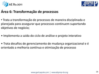 Área 6: Transformação de processos

• Trata a transformação de processos de maneira disciplinada e
planejada para assegurar que processos continuem suportando
objetivos de negócio;

• Implementa a saída do ciclo de análise e projeto interativo

• Trata desafios de gerenciamento de mudança organizacional e é
orientado a melhoria contínua e otimização de processo




                      www.gartcapote.com | www.abpmp–br.org       19
 