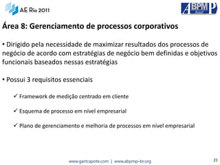 Área 8: Gerenciamento de processos corporativos

• Dirigido pela necessidade de maximizar resultados dos processos de
negócio de acordo com estratégias de negócio bem definidas e objetivos
funcionais baseados nessas estratégias

• Possui 3 requisitos essenciais

    Framework de medição centrado em cliente

    Esquema de processo em nível empresarial

    Plano de gerenciamento e melhoria de processos em nível empresarial




                        www.gartcapote.com | www.abpmp–br.org              21
 