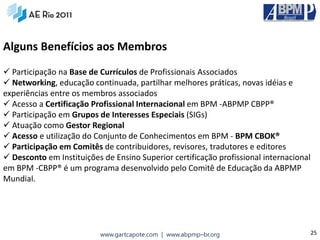 Alguns Benefícios aos Membros
 Participação na Base de Currículos de Profissionais Associados
 Networking, educação continuada, partilhar melhores práticas, novas idéias e
experiências entre os membros associados
 Acesso a Certificação Profissional Internacional em BPM ‐ABPMP CBPP®
 Participação em Grupos de Interesses Especiais (SIGs)
 Atuação como Gestor Regional
 Acesso e utilização do Conjunto de Conhecimentos em BPM ‐ BPM CBOK®
 Participação em Comitês de contribuidores, revisores, tradutores e editores
 Desconto em Instituições de Ensino Superior certificação profissional internacional
em BPM ‐CBPP® é um programa desenvolvido pelo Comitê de Educação da ABPMP
Mundial.




                          www.gartcapote.com | www.abpmp–br.org                     25
 
