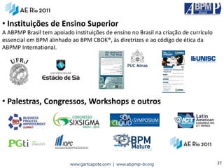 • Instituições de Ensino Superior
A ABPMP Brasil tem apoiado instituições de ensino no Brasil na criação de currículo
essencial em BPM alinhado ao BPM CBOK®, às diretrizes e ao código de ética da
ABPMP International.




• Palestras, Congressos, Workshops e outros




                          www.gartcapote.com | www.abpmp–br.org                       27
 
