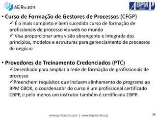 • Curso de Formação de Gestores de Processos (CFGP)
   É o mais completo e bem sucedido curso de formação de
  profissionais de processo via web no mundo
   Visa proporcionar uma visão abrangente e integrada dos
  princípios, modelos e estruturas para gerenciamento de processos
  de negócio

• Provedores de Treinamento Credenciados (PTC)
  Desenhado para ampliar a rede de formação de profissionais de
  processo
  Preenchem requisitos que incluem alinhamento do programa ao
  BPM CBOK, o coordenador do curso é um profissional certificado
  CBPP, e pelo menos um instrutor também é certificado CBPP.


                    www.gartcapote.com | www.abpmp–br.org            28
 