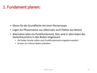 1. Fundament planen:
• Ebnen Sie die Grundfläche mit einer Planierraupe
• Legen Sie Pflastersteine aus (Alternativ auch Platten aus Beton)
• Alternative wäre ein Punktfundament. Dies wird in allen Ecken des
Gartenhäuschens in den Boden eingelassen
• Auf halber Strecke sollten auch Punktfundamente eingeplant werden!
• So kann ein sicherer Boden entstehen.
D&B Garagen 11
 