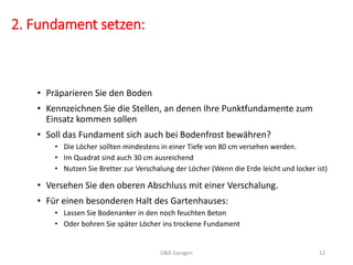 2. Fundament setzen:
• Präparieren Sie den Boden
• Kennzeichnen Sie die Stellen, an denen Ihre Punktfundamente zum
Einsatz kommen sollen
• Soll das Fundament sich auch bei Bodenfrost bewähren?
• Die Löcher sollten mindestens in einer Tiefe von 80 cm versehen werden.
• Im Quadrat sind auch 30 cm ausreichend
• Nutzen Sie Bretter zur Verschalung der Löcher (Wenn die Erde leicht und locker ist)
D&B Garagen 12
• Versehen Sie den oberen Abschluss mit einer Verschalung.
• Für einen besonderen Halt des Gartenhauses:
• Lassen Sie Bodenanker in den noch feuchten Beton
• Oder bohren Sie später Löcher ins trockene Fundament
 