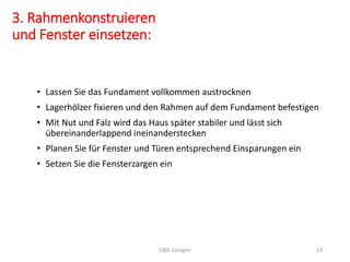 3. Rahmenkonstruieren
und Fenster einsetzen:
• Lassen Sie das Fundament vollkommen austrocknen
• Lagerhölzer fixieren und den Rahmen auf dem Fundament befestigen
• Mit Nut und Falz wird das Haus später stabiler und lässt sich
übereinanderlappend ineinanderstecken
• Planen Sie für Fenster und Türen entsprechend Einsparungen ein
• Setzen Sie die Fensterzargen ein
D&B Garagen 13
 