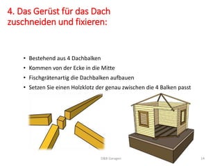 4. Das Gerüst für das Dach
zuschneiden und fixieren:
• Bestehend aus 4 Dachbalken
• Kommen von der Ecke in die Mitte
• Fischgrätenartig die Dachbalken aufbauen
• Setzen Sie einen Holzklotz der genau zwischen die 4 Balken passt
D&B Garagen 14
 