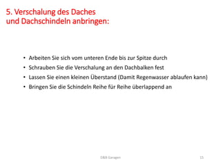 5. Verschalung des Daches
und Dachschindeln anbringen:
• Arbeiten Sie sich vom unteren Ende bis zur Spitze durch
• Schrauben Sie die Verschalung an den Dachbalken fest
• Lassen Sie einen kleinen Überstand (Damit Regenwasser ablaufen kann)
• Bringen Sie die Schindeln Reihe für Reihe überlappend an
D&B Garagen 15
 