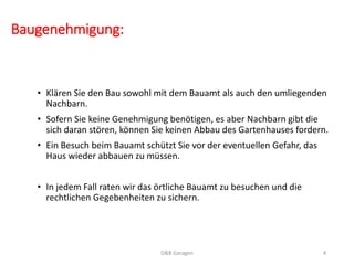Baugenehmigung:
• Klären Sie den Bau sowohl mit dem Bauamt als auch den umliegenden
Nachbarn.
• Sofern Sie keine Genehmigung benötigen, es aber Nachbarn gibt die
sich daran stören, können Sie keinen Abbau des Gartenhauses fordern.
• Ein Besuch beim Bauamt schützt Sie vor der eventuellen Gefahr, das
Haus wieder abbauen zu müssen.
• In jedem Fall raten wir das örtliche Bauamt zu besuchen und die
rechtlichen Gegebenheiten zu sichern.
D&B Garagen 4
 