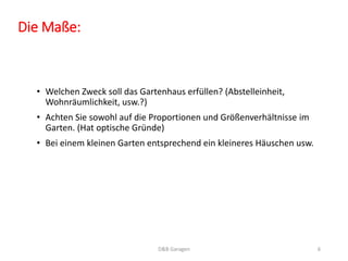 Die Maße:
• Welchen Zweck soll das Gartenhaus erfüllen? (Abstelleinheit,
Wohnräumlichkeit, usw.?)
• Achten Sie sowohl auf die Proportionen und Größenverhältnisse im
Garten. (Hat optische Gründe)
• Bei einem kleinen Garten entsprechend ein kleineres Häuschen usw.
D&B Garagen 6
 