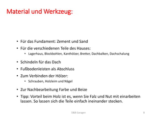 • Zur Nachbearbeitung Farbe und Beize
• Tipp: Vorteil beim Holz ist es, wenn Sie Falz und Nut mit einarbeiten
lassen. So lassen sich die Teile einfach ineinander stecken.
Material und Werkzeug:
• Für das Fundament: Zement und Sand
• Für die verschiedenen Teile des Hauses:
• Lagerhaus, Blockbohlen, Kanthölzer, Bretter, Dachbalken, Dachschalung
D&B Garagen 8
• Schindeln für das Dach
• Fußbodenleisten als Abschluss
• Zum Verbinden der Hölzer:
• Schrauben, Holzleim und Nägel
 