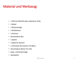 Material und Werkzeug:
• 1 Stift (ein Bleistift oder radierbarer Stift)
• 1 Meter
• 1 Wasserwaage
• 1 Winkeleisen
• 1 Hammer
• Verschiedene Bits
• 1 Spaten
• 1 Kübel für Zement
• 1 Schrauber (Am besten mit Akku)
• Verschiedene Bohrer für Holz
• Kapp- und Schwertsäge
• Stechbeitel
D&B Garagen 9
 
