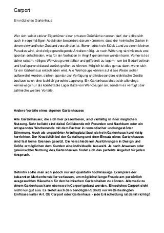 Carport

Ein nützliches Gartenhaus



Wer sich selbst stolzer Eigentümer einer privaten Grünfläche nennen darf, der sollte sich
auch in regelmäßigen Abständen besonders darum kümmern, dass der heimische Garten in
einem einwandfreien Zustand vorzufinden ist. Bevor jedoch ein Stück Land zu einem kleinen
Paradies wird, sind einige grundlegende Arbeiten nötig. Je nach Witterung wird vielmals erst
spontan entschieden, was für ein Vorhaben in Angriff genommen werden kann. Vorher ist es
daher ratsam, nötiges Werkzeug unmittelbar und griffbereit zu lagern - um bei Bedarf zeitnah
und kraftsparend darauf zurück greifen zu können. Möglich ist dies genau dann, wenn sich
für ein Gartenhaus entschieden wird. Alle Werkzeuge können auf diese Weise sicher
aufbewahrt werden, stehen spontan zur Verfügung und insbesondere elektrische Geräte
besitzen solch eine fachlich gerechte Lagerung. Ein Gartenhaus bietet sich allerdings
keineswegs nur als komfortable Lagerstätte von Werkzeugen an, sondern es verfügt über
zahlreiche weitere Vorteile.




Andere Vorteile eines eigenen Gartenhauses

Alle Gartenhäuser, die sich hier präsentieren, sind vielfältig in ihrer möglichen
Nutzung. Sehr beliebt sind dabei Grillabende mit Freunden und Nachbarn oder ein
entspanntes Wochenende mit dem Partner in romantischer und ungestörter
Stimmung. Auch als ungestörter Arbeitsplatz lässt sich ein Gartenhaus kurzfristig
herrichten. Der Kreativität bei der Gestaltung und dem Einsatz eines Gartenhauses
sind fast keine Grenzen gesetzt. Die verschiedenen Ausführungen in Design und
Größe ermöglichen dem Kunden eine individuelle Auswahl. Je nach Anwesen oder
gewünschter Nutzung des Gartenhauses findet sich das perfekte Angebot für jeden
Anspruch.




Definitiv sollte man sich jedoch nur auf qualitativ hochklassige Exemplare der
bekannten Markenhersteller verlassen, um möglichst lange Freude am persönlich
ausgesuchten Häuschen für den heimischen Garten haben zu können. Alternativ zu
einem Gartenhaus kann ebenso ein Carport gebaut werden. Ein solches Carport sieht
nicht nur gut aus. Es bietet auch den benötigten Schutz vor wetterbedingten
Einflüssen aller Art. Ob Carport oder Gartenhaus - jede Entscheidung ist damit richtig!
 