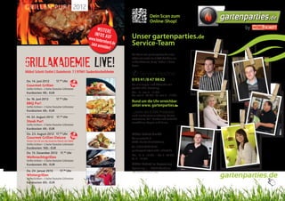 Grillen Pur! 2012
                                                                                         Dein Scan zum
                                                                                         Online-Shop!
                                                                                                                    gartenparties.de
                                                          Weitere                                                          by
                                                        infos au
                                                     www.hinte   f        Unser gartenparties.de
                                                               rmh
                                                      Jetzt anme erd.de
                                                                 lden!
                                                                          Service-Team
                                                                          Das Team von gartenparties.de unter-


Grillakademie Live!
                                                                          stützt mit mehr als 3.000 Artikeln ein
                                                                          unbeschwertes „Party“-Leben in freier
                                                                          Natur.

Möbel Schott Outlet I Daimlerstr. 7 I 97941 Tauberbischofsheim
                                                                          ✆ Service-Hotline:
Do. 14. Juni 2012              17.00 Uhr                                  0 93 41/8 47 98 62
Gourmet Grillen                              Tipp                         Für alle Fragen und Wünsche mit
Steffen Eichhorn – 2-facher Deutscher Grillmeister                        persönlicher Beratung:
Kurskosten: 99,- EUR                                                      Mo. - Fr. von 9 - 19 Uhr
                                                                          Do. von 9 - 20 Uhr I Sa. von 9 - 17 Uhr
Sa. 16. Juni 2012              17.00 Uhr
BBQ Pur!
                                                                          Rund um die Uhr erreichbar
Steffen Eichhorn – 2-facher Deutscher Grillmeister                        unter www. gartenparties.de
Kurskosten: 69,- EUR                                                      ...mehr als 3.000 Produkte
Mi. 22. August 2012            17. Uhr
                                   00                                     rund um Garteneinrichtung, Garten-
                                                                          accessoires, Grill-Geräte und Zubehör
Steak Pur!                                                                verwöhnen Augen und Sinne.
Steffen Eichhorn – 2-facher Deutscher Grillmeister
Kurskosten: 69,- EUR
Do. 23. August 2012 17.00 Uhr                                             Möbel Schott GmbH
Gourmet Grillen Deluxe Tipp                                               Daimlerstraße 7
Testen Sie mit uns das teuerste Fleisch der Welt!                         97941 Tauberbischofsheim
Steffen Eichhorn – 2-facher Deutscher Grillmeister
Kurskosten: 169,- EUR                                                     Tel. 0 93 41/8 47 98 62
                                                                          gartenparties@moebel-schott.de
Do. 13. Dezember 2012 17.00 Uhr
                                                                          Mo. - Fr. 9 - 19 Uhr • Do. 9 - 20 Uhr
Weihnachtsgrillen                                                         Sa. 9 - 17 Uhr
Steffen Eichhorn – 2-facher Deutscher Grillmeister
Kurskosten: 89,- EUR                                                      Möbel Schott im Expocamp
                                                                          Hymerring 1 • 97877 Wertheim
Do. 24. Januar 2013                17.00 Uhr                              Tel. 0 93 42 / 93 51-500
Wintergrillen
Steffen Eichhorn – 2-facher Deutscher Grillmeister
                                                                                                                    gartenparties.de
Kurskosten: 89,- EUR
 