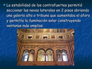  La estabilidad de los contrafuertes permitióLa estabilidad de los contrafuertes permitió
seccionar las naves laterales en 2 pisos abriendoseccionar las naves laterales en 2 pisos abriendo
una galería alta o tribuna que aumentaba el aforouna galería alta o tribuna que aumentaba el aforo
y permitía la iluminación solar construyendoy permitía la iluminación solar construyendo
ventanas más amplias.ventanas más amplias.
 