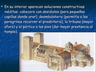  En su interior aparecen soluciones constructivasEn su interior aparecen soluciones constructivas
inéditas: cabecera con absidiolos (para pequeñasinéditas: cabecera con absidiolos (para pequeñas
capillas donde orar), deambulatorio (permitía a loscapillas donde orar), deambulatorio (permitía a los
peregrinos recorrer el presbiterio), la tribuna (mayorperegrinos recorrer el presbiterio), la tribuna (mayor
aforo) y el pórtico a los pies (dar mayor prestancia alaforo) y el pórtico a los pies (dar mayor prestancia al
templo).templo).
 