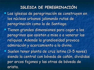 IGLESIA DE PEREGRINACIÓNIGLESIA DE PEREGRINACIÓN
 Las iglesias de peregrinación se construyen enLas iglesias de peregrinación se construyen en
los núcleos urbanos jalonando rutas delos núcleos urbanos jalonando rutas de
peregrinación como la de Santiago.peregrinación como la de Santiago.
 Tienen grandes dimensiones para coger a losTienen grandes dimensiones para coger a los
peregrinos que asisten a misa o a venerar lasperegrinos que asisten a misa o a venerar las
reliquias. Además la grandiosidad provocareliquias. Además la grandiosidad provoca
admiración y acercamiento a lo divino.admiración y acercamiento a lo divino.
 Suelen tener planta de cruz latina (3-5 naves)Suelen tener planta de cruz latina (3-5 naves)
siendo la central con bóveda de cañón, divididassiendo la central con bóveda de cañón, divididas
por arcos fajones y las otras de bóveda depor arcos fajones y las otras de bóveda de
arista.arista.
 