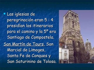  Las iglesias deLas iglesias de
peregrinación eran 5 : 4peregrinación eran 5 : 4
presidían los itinerariospresidían los itinerarios
para el camino y la 5º erapara el camino y la 5º era
Santiago de Compostela.Santiago de Compostela.
San Martín de ToursSan Martín de Tours, San, San
Marcial de Limoges,Marcial de Limoges,
Santa Fe de Conques ySanta Fe de Conques y
San Saturinino de Tolosa.San Saturinino de Tolosa.
 