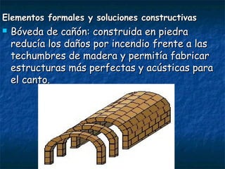 Elementos formales y soluciones constructivasElementos formales y soluciones constructivas
 Bóveda de cañón: construida en piedraBóveda de cañón: construida en piedra
reducía los daños por incendio frente a lasreducía los daños por incendio frente a las
techumbres de madera y permitía fabricartechumbres de madera y permitía fabricar
estructuras más perfectas y acústicas paraestructuras más perfectas y acústicas para
el canto.el canto.
 