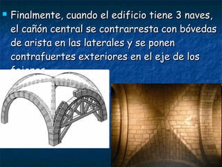  Finalmente, cuando el edificio tiene 3 naves,Finalmente, cuando el edificio tiene 3 naves,
el cañón central se contrarresta con bóvedasel cañón central se contrarresta con bóvedas
de arista en las laterales y se ponende arista en las laterales y se ponen
contrafuertes exteriores en el eje de loscontrafuertes exteriores en el eje de los
fajones.fajones.
 