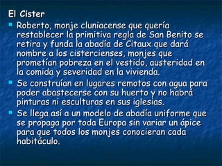 El CisterEl Cister
 Roberto, monje cluniacense que queríaRoberto, monje cluniacense que quería
restablecer la primitiva regla de San Benito serestablecer la primitiva regla de San Benito se
retira y funda la abadía de Citaux que daráretira y funda la abadía de Citaux que dará
nombre a los cistercienses, monjes quenombre a los cistercienses, monjes que
prometían pobreza en el vestido, austeridad enprometían pobreza en el vestido, austeridad en
la comida y severidad en la vivienda.la comida y severidad en la vivienda.
 Se construían en lugares remotos con agua paraSe construían en lugares remotos con agua para
poder abastecerse con su huerto y no habrápoder abastecerse con su huerto y no habrá
pinturas ni esculturas en sus iglesias.pinturas ni esculturas en sus iglesias.
 Se llega así a un modelo de abadía uniforme queSe llega así a un modelo de abadía uniforme que
se propaga por toda Europa sin variar un ápicese propaga por toda Europa sin variar un ápice
para que todos los monjes conocieran cadapara que todos los monjes conocieran cada
habitáculo.habitáculo.
 