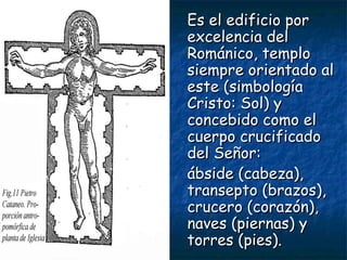 Es el edificio porEs el edificio por
excelencia delexcelencia del
Románico, temploRománico, templo
siempre orientado alsiempre orientado al
este (simbologíaeste (simbología
Cristo: Sol) yCristo: Sol) y
concebido como elconcebido como el
cuerpo crucificadocuerpo crucificado
del Señor:del Señor:
ábside (cabeza),ábside (cabeza),
transepto (brazos),transepto (brazos),
crucero (corazón),crucero (corazón),
naves (piernas) ynaves (piernas) y
torres (pies).torres (pies).
 