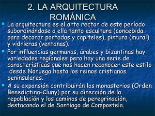 2. LA ARQUITECTURA2. LA ARQUITECTURA
ROMÁNICAROMÁNICA
 La arquitectura es el arte rector de este períodoLa arquitectura es el arte rector de este período
subordinándose a ella tanto escultura (concebidasubordinándose a ella tanto escultura (concebida
para decorar portadas y capiteles), pintura (mural)para decorar portadas y capiteles), pintura (mural)
y vidrieras (ventanas).y vidrieras (ventanas).
 Por influencias germanas, árabes y bizantinas hayPor influencias germanas, árabes y bizantinas hay
variedades regionales pero hay una serie devariedades regionales pero hay una serie de
características que nos hacen reconocer este estilocaracterísticas que nos hacen reconocer este estilo
desde Noruega hasta los reinos cristianosdesde Noruega hasta los reinos cristianos
peninsulares.peninsulares.
 A su expansión contribuirán los monasterios (OrdenA su expansión contribuirán los monasterios (Orden
Benedictina–Cluny) por su dirección de laBenedictina–Cluny) por su dirección de la
repoblación y los caminos de peregrinación,repoblación y los caminos de peregrinación,
destacando el de Santiago de Compostela.destacando el de Santiago de Compostela.
 