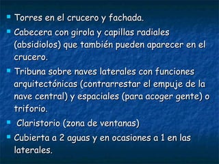  Torres en el crucero y fachada.Torres en el crucero y fachada.
 Cabecera con girola y capillas radialesCabecera con girola y capillas radiales
(absidiolos) que también pueden aparecer en el(absidiolos) que también pueden aparecer en el
crucero.crucero.
 Tribuna sobre naves laterales con funcionesTribuna sobre naves laterales con funciones
arquitectónicas (contrarrestar el empuje de laarquitectónicas (contrarrestar el empuje de la
nave central) y espaciales (para acoger gente) onave central) y espaciales (para acoger gente) o
triforio.triforio.
 Claristorio (zona de ventanas)Claristorio (zona de ventanas)
 Cubierta a 2 aguas y en ocasiones a 1 en lasCubierta a 2 aguas y en ocasiones a 1 en las
laterales.laterales.
 