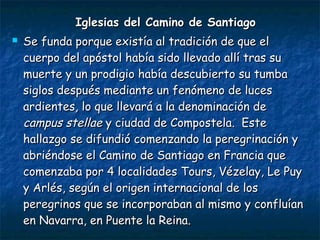 Iglesias del Camino de SantiagoIglesias del Camino de Santiago
 Se funda porque existía al tradición de que elSe funda porque existía al tradición de que el
cuerpo del apóstol había sido llevado allí tras sucuerpo del apóstol había sido llevado allí tras su
muerte y un prodigio había descubierto su tumbamuerte y un prodigio había descubierto su tumba
siglos después mediante un fenómeno de lucessiglos después mediante un fenómeno de luces
ardientes, lo que llevará a la denominación deardientes, lo que llevará a la denominación de
campus stellaecampus stellae y ciudad de Compostela. Estey ciudad de Compostela. Este
hallazgo se difundió comenzando la peregrinación yhallazgo se difundió comenzando la peregrinación y
abriéndose el Camino de Santiago en Francia queabriéndose el Camino de Santiago en Francia que
comenzaba por 4 localidades Tours, Vézelay, Le Puycomenzaba por 4 localidades Tours, Vézelay, Le Puy
y Arlés, según el origen internacional de losy Arlés, según el origen internacional de los
peregrinos que se incorporaban al mismo y confluíanperegrinos que se incorporaban al mismo y confluían
en Navarra, en Puente la Reina.en Navarra, en Puente la Reina.
 