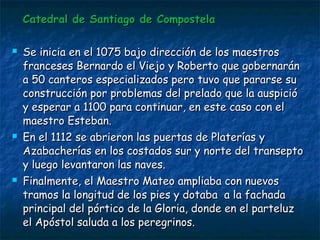 Catedral de Santiago de CompostelaCatedral de Santiago de Compostela
 Se inicia en el 1075 bajo dirección de los maestrosSe inicia en el 1075 bajo dirección de los maestros
franceses Bernardo el Viejo y Roberto que gobernaránfranceses Bernardo el Viejo y Roberto que gobernarán
a 50 canteros especializados pero tuvo que pararse sua 50 canteros especializados pero tuvo que pararse su
construcción por problemas del prelado que la auspicióconstrucción por problemas del prelado que la auspició
y esperar a 1100 para continuar, en este caso con ely esperar a 1100 para continuar, en este caso con el
maestro Esteban.maestro Esteban.
 En el 1112 se abrieron las puertas de Platerías yEn el 1112 se abrieron las puertas de Platerías y
Azabacherías en los costados sur y norte del transeptoAzabacherías en los costados sur y norte del transepto
y luego levantaron las naves.y luego levantaron las naves.
 Finalmente, el Maestro Mateo ampliaba con nuevosFinalmente, el Maestro Mateo ampliaba con nuevos
tramos la longitud de los pies y dotaba a la fachadatramos la longitud de los pies y dotaba a la fachada
principal del pórtico de la Gloria, donde en el parteluzprincipal del pórtico de la Gloria, donde en el parteluz
el Apóstol saluda a los peregrinos.el Apóstol saluda a los peregrinos.
 