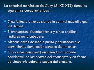 La catedral monástica de Cluny (S. XI-XII) tiene lasLa catedral monástica de Cluny (S. XI-XII) tiene las
siguientessiguientes característicascaracterísticas::
 Cruz latina y 5 naves siendo la central más alta queCruz latina y 5 naves siendo la central más alta que
las demás.las demás.
 2 transeptos, deambulatorio y cinco capillas2 transeptos, deambulatorio y cinco capillas
radiales en la cabecera.radiales en la cabecera.
 Alterna arcos de medio punto y apuntados queAlterna arcos de medio punto y apuntados que
permitían la iluminación directa del interior.permitían la iluminación directa del interior.
 Torres campanarios flanqueando la fachadaTorres campanarios flanqueando la fachada
occidental, en los brazos del transepto y en formaoccidental, en los brazos del transepto y en forma
de cimborrio sobre la cúpula del crucero.de cimborrio sobre la cúpula del crucero.
 