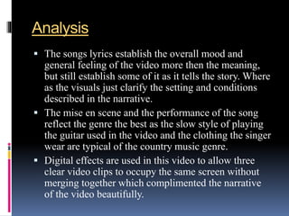 Analysis
 The songs lyrics establish the overall mood and
general feeling of the video more then the meaning,
but still establish some of it as it tells the story. Where
as the visuals just clarify the setting and conditions
described in the narrative.
 The mise en scene and the performance of the song
reflect the genre the best as the slow style of playing
the guitar used in the video and the clothing the singer
wear are typical of the country music genre.
 Digital effects are used in this video to allow three
clear video clips to occupy the same screen without
merging together which complimented the narrative
of the video beautifully.
 