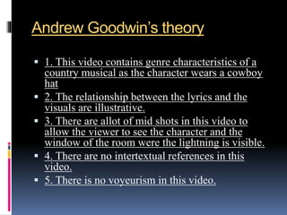Andrew Goodwin’s theory
 1. This video contains genre characteristics of a
country musical as the character wears a cowboy
hat
 2. The relationship between the lyrics and the
visuals are illustrative.
 3. There are allot of mid shots in this video to
allow the viewer to see the character and the
window of the room were the lightning is visible.
 4. There are no intertextual references in this
video.
 5. There is no voyeurism in this video.
 