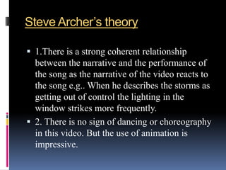 Steve Archer’s theory
 1.There is a strong coherent relationship
between the narrative and the performance of
the song as the narrative of the video reacts to
the song e.g.. When he describes the storms as
getting out of control the lighting in the
window strikes more frequently.
 2. There is no sign of dancing or choreography
in this video. But the use of animation is
impressive.
 