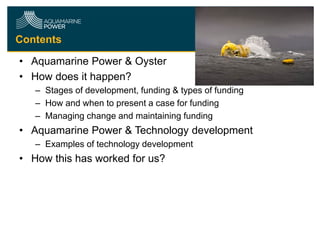 Contents
• Aquamarine Power & Oyster
• How does it happen?
– Stages of development, funding & types of funding
– How and when to present a case for funding
– Managing change and maintaining funding

• Aquamarine Power & Technology development
– Examples of technology development

• How this has worked for us?

 